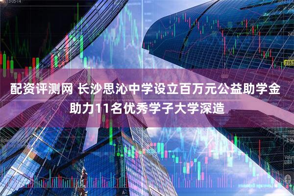 配资评测网 长沙思沁中学设立百万元公益助学金 助力11名优秀学子大学深造