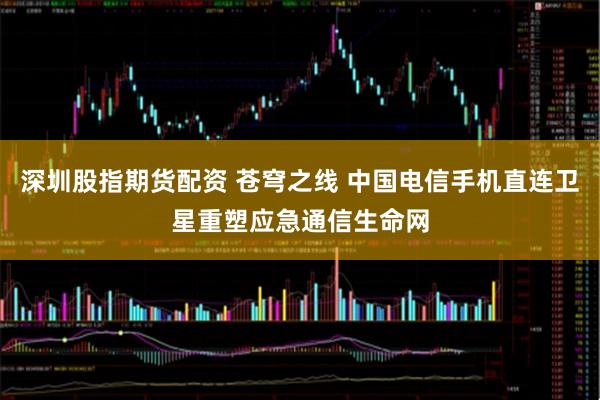 深圳股指期货配资 苍穹之线 中国电信手机直连卫星重塑应急通信生命网