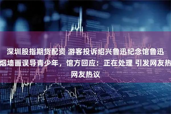 深圳股指期货配资 游客投诉绍兴鲁迅纪念馆鲁迅夹烟墙画误导青少年，馆方回应：正在处理 引发网友热议