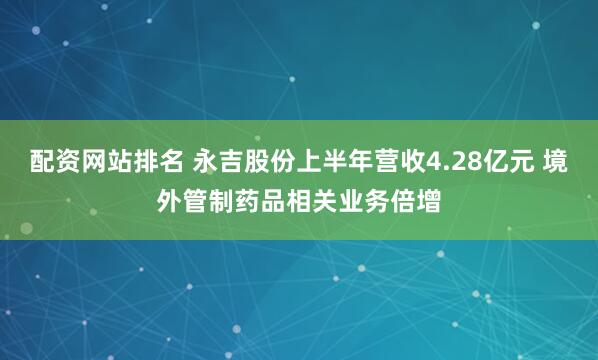 配资网站排名 永吉股份上半年营收4.28亿元 境外管制药品相关业务倍增