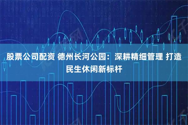 股票公司配资 德州长河公园：深耕精细管理 打造民生休闲新标杆