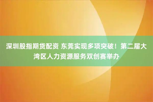 深圳股指期货配资 东莞实现多项突破！第二届大湾区人力资源服务双创赛举办
