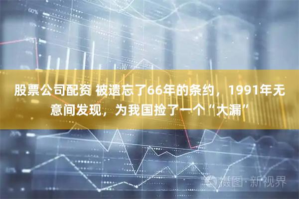 股票公司配资 被遗忘了66年的条约，1991年无意间发现，为我国捡了一个“大漏”