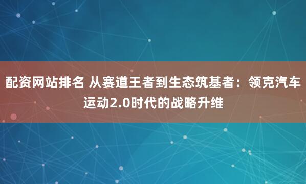 配资网站排名 从赛道王者到生态筑基者：领克汽车运动2.0时代的战略升维