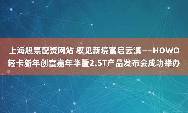 上海股票配资网站 驭见新境富启云滇——HOWO轻卡新年创富嘉年华暨2.5T产品发布会成功举办