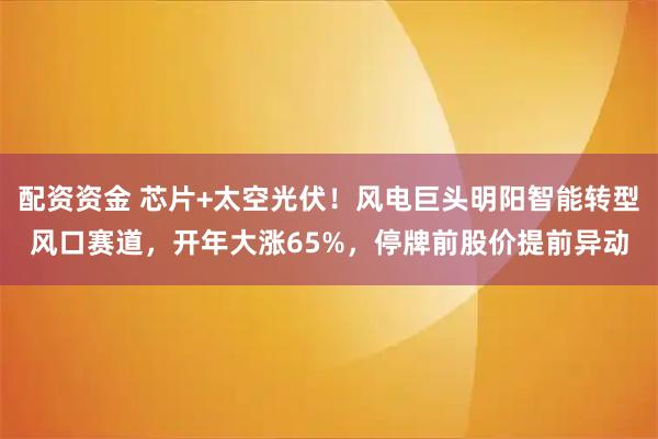 配资资金 芯片+太空光伏！风电巨头明阳智能转型风口赛道，开年大涨65%，停牌前股价提前异动