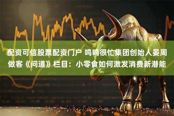 配资可信股票配资门户 鸣鸣很忙集团创始人晏周做客《问道》栏目：小零食如何激发消费新潜能