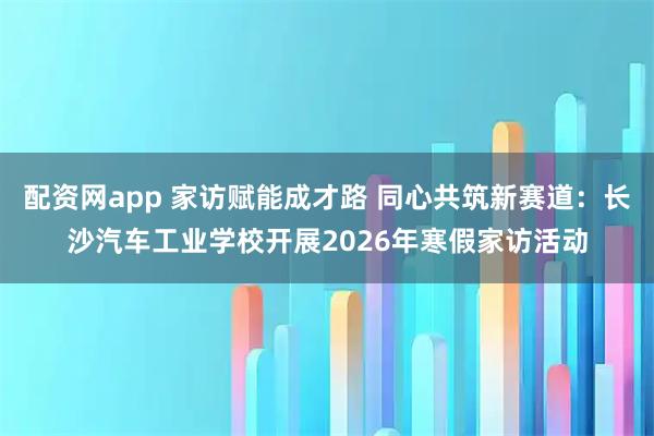 配资网app 家访赋能成才路 同心共筑新赛道：长沙汽车工业学校开展2026年寒假家访活动