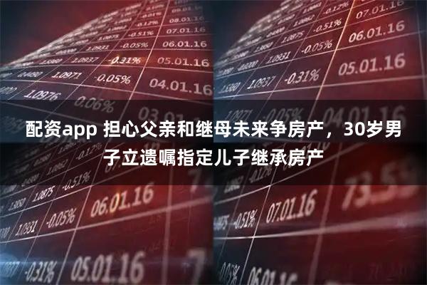 配资app 担心父亲和继母未来争房产，30岁男子立遗嘱指定儿子继承房产
