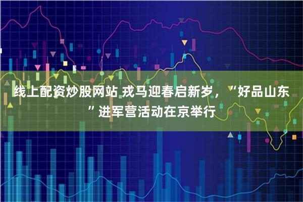 线上配资炒股网站 戎马迎春启新岁，“好品山东”进军营活动在京举行