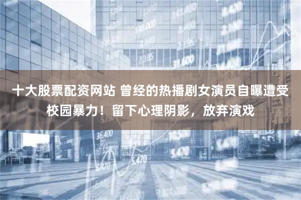 十大股票配资网站 曾经的热播剧女演员自曝遭受校园暴力！留下心理阴影，放弃演戏