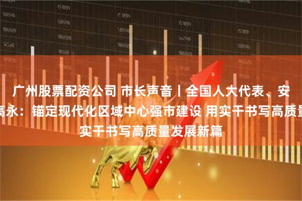广州股票配资公司 市长声音丨全国人大代表、安阳市市长高永：锚定现代化区域中心强市建设 用实干书写高质量发展新篇