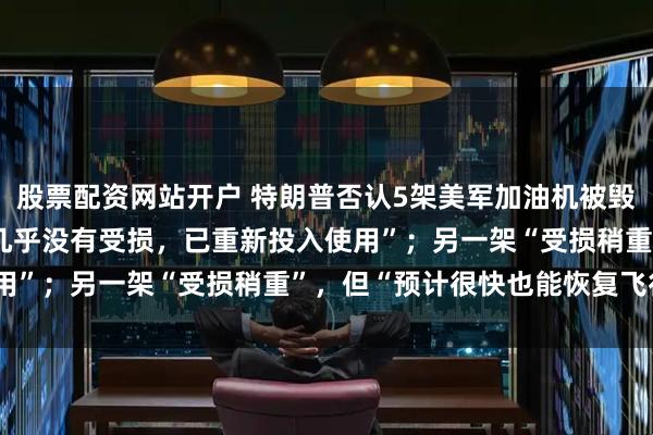 股票配资网站开户 特朗普否认5架美军加油机被毁：5架加油机中的4架“几乎没有受损，已重新投入使用”；另一架“受损稍重”，但“预计很快也能恢复飞行”