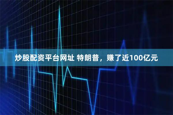 炒股配资平台网址 特朗普，赚了近100亿元