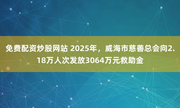 免费配资炒股网站 2025年，威海市慈善总会向2.18万人次发放3064万元救助金