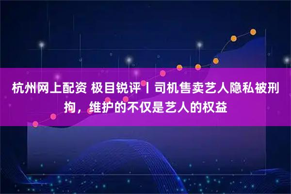 杭州网上配资 极目锐评丨司机售卖艺人隐私被刑拘，维护的不仅是艺人的权益