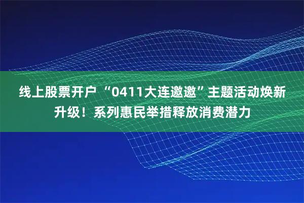 线上股票开户 “0411大连邀邀”主题活动焕新升级！系列惠民举措释放消费潜力