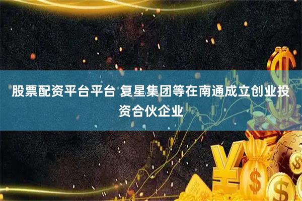 股票配资平台平台 复星集团等在南通成立创业投资合伙企业